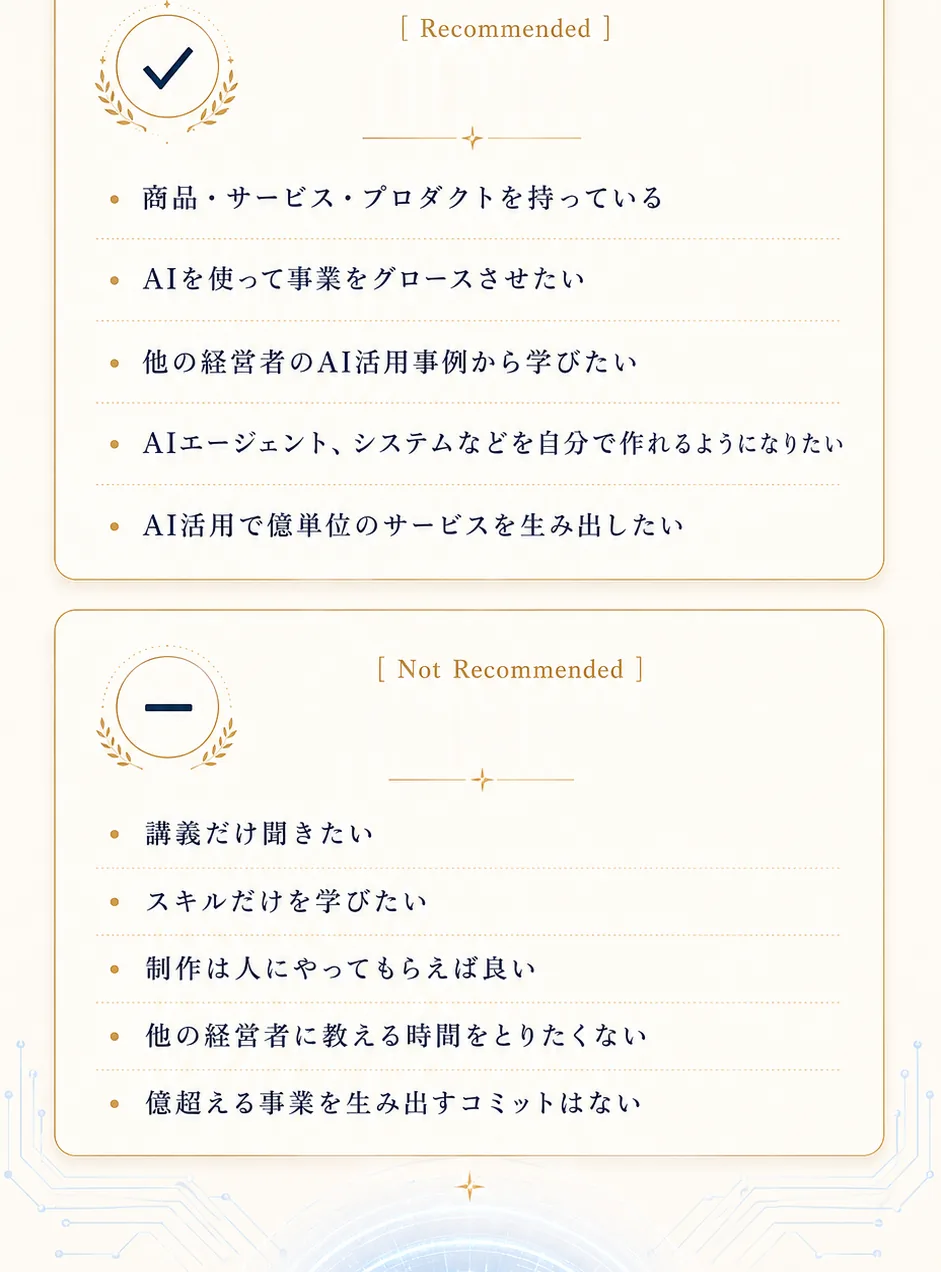 【向いています】商品・サービス・プロダクトを持っている／AIを使って事業をグロースさせたい／他の経営者のAI活用事例から学びたい／AIエージェント、システムを自分で作れるようになりたい／AI活用で儲かるサービスを生み出したい。【向いていません】講義だけ聞きたい／スキルだけ学びたい／制作は人に任せてもらえれば良い／他の経営者に教える時間をとりたくない／継続する事業を生み出すコミットはない
