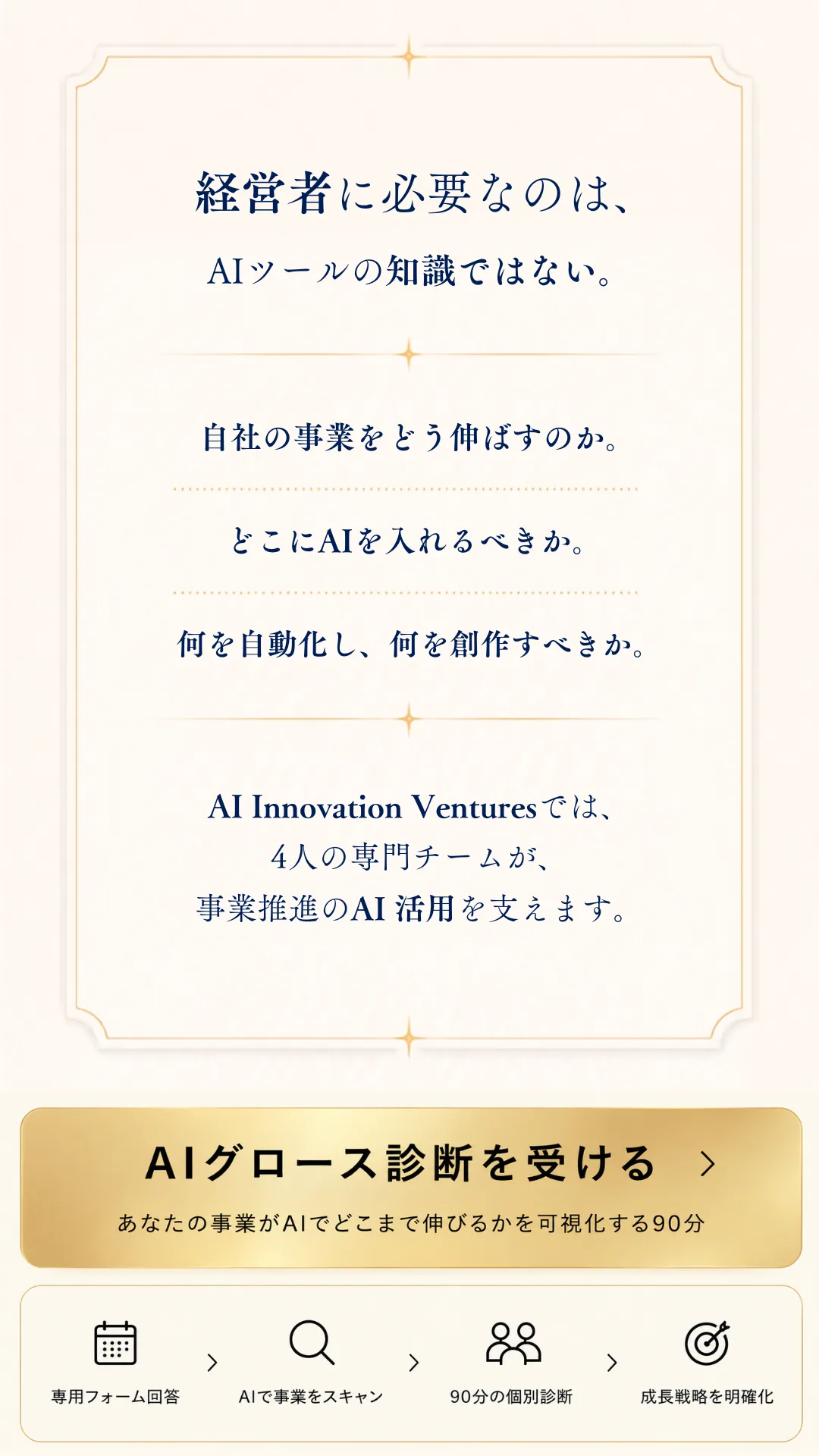 経営者に必要なのは、AIツールの知識だけではない。自社の事業をどう伸ばすのか。どこにAIを入れるべきか。何を自動化し、何を磨き込むべきか。AI Innovation Venturesでは、4人の専門チームが、経営者のAI活用を支えます。AIグロース診断を受ける — あなたの事業がAIでどこまで伸びるかを可視化する90分